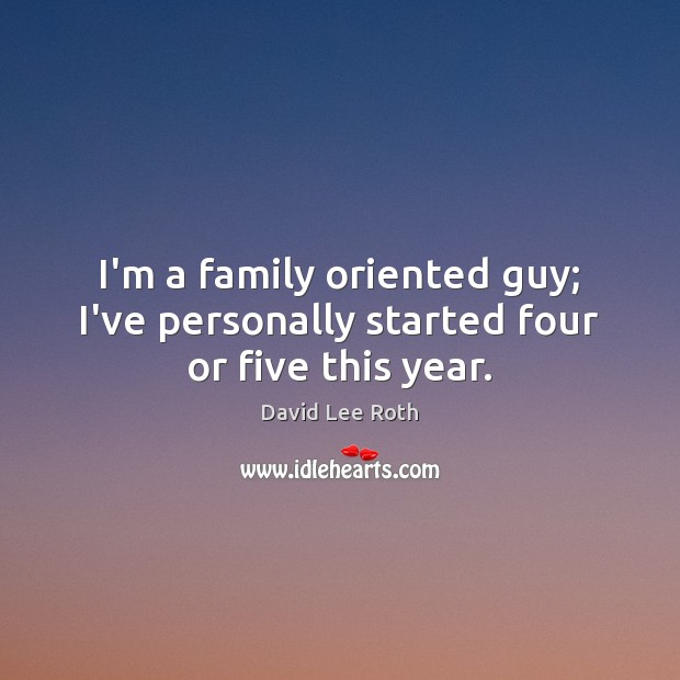 I’m a family oriented guy; I’ve personally started four or five this year. Image