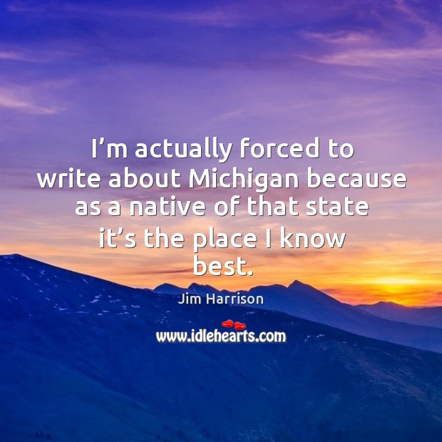 I’m actually forced to write about michigan because as a native of that state it’s the place I know best. Jim Harrison Picture Quote