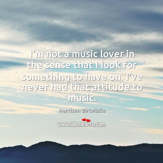 I’m not a music lover in the sense that I look for something to have on. Image