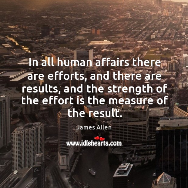 In all human affairs there are efforts, and there are results, and the strength of the effort is the measure of the result. James Allen Picture Quote