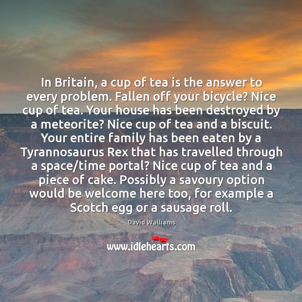 In Britain, a cup of tea is the answer to every problem. David Walliams Picture Quote