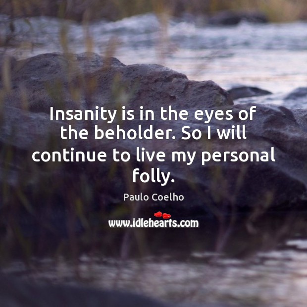 Insanity is in the eyes of the beholder. So I will continue to live my personal folly. Image