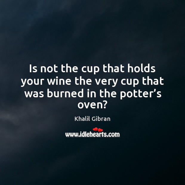 Is not the cup that holds your wine the very cup that was burned in the potter’s oven? Image