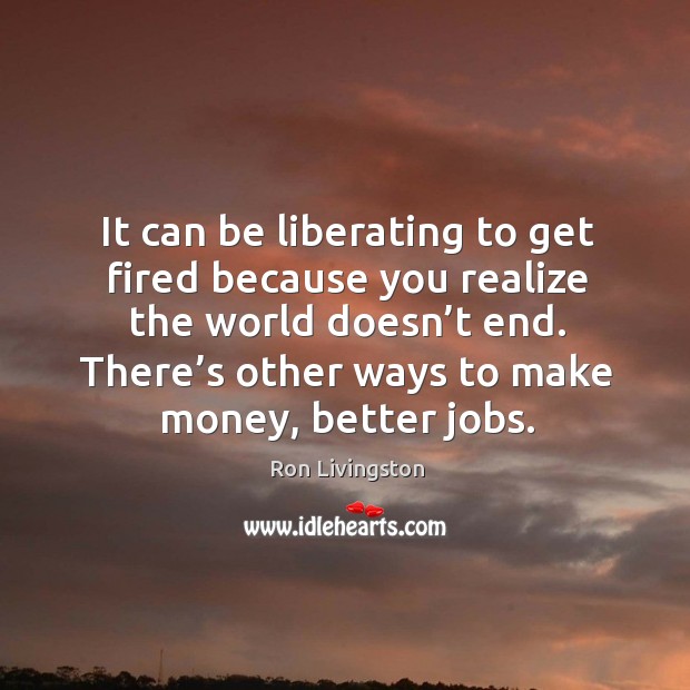 It can be liberating to get fired because you realize the world doesn’t end. Realize Quotes Image