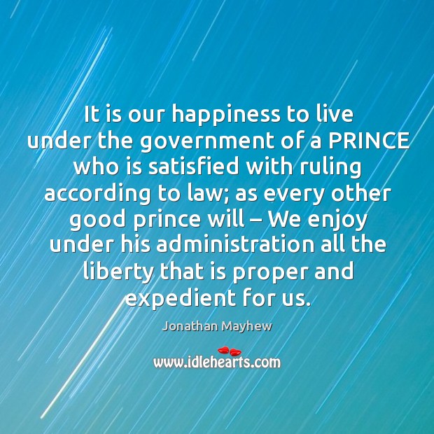 It is our happiness to live under the government of a prince who is satisfied with ruling according to law; Jonathan Mayhew Picture Quote