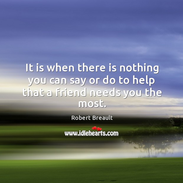 It is when there is nothing you can say or do to help that a friend needs you the most. Robert Breault Picture Quote
