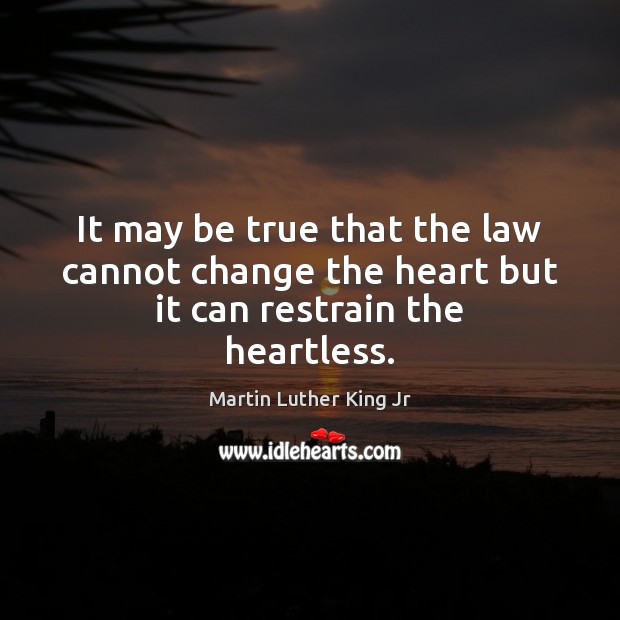 It may be true that the law cannot change the heart but it can restrain the heartless. Martin Luther King Jr Picture Quote