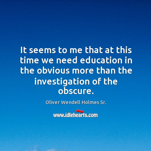 It seems to me that at this time we need education in the obvious more than the investigation of the obscure. Oliver Wendell Holmes Sr. Picture Quote