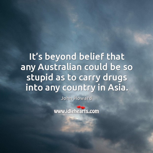 It’s beyond belief that any australian could be so stupid as to carry drugs into any country in asia. John Howard Picture Quote