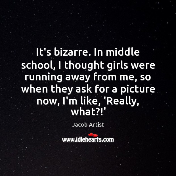 It’s bizarre. In middle school, I thought girls were running away from Image