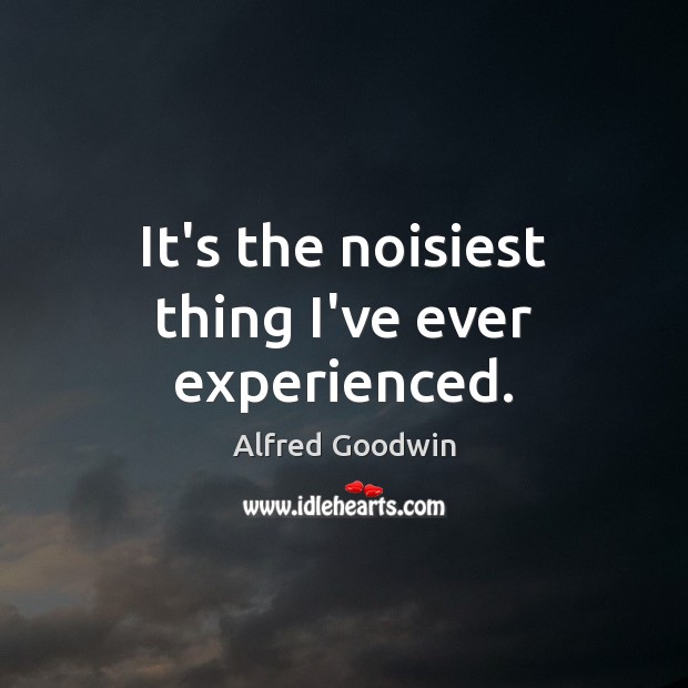 It’s the noisiest thing I’ve ever experienced. Alfred Goodwin Picture Quote