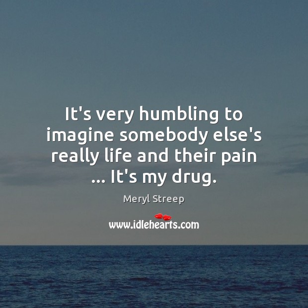 It’s very humbling to imagine somebody else’s really life and their pain … It’s my drug. Meryl Streep Picture Quote