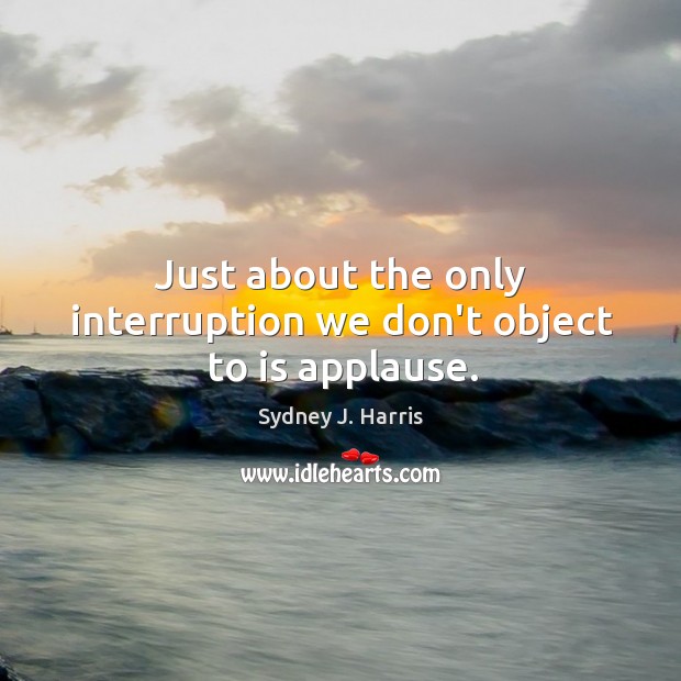 Just about the only interruption we don’t object to is applause. Sydney J. Harris Picture Quote