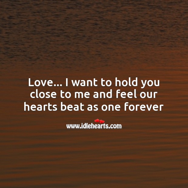 Love… I want to hold you close to me and feel our hearts beat as