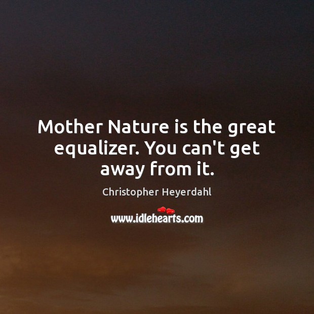 Mother Nature is the great equalizer. You can’t get away from it. Image