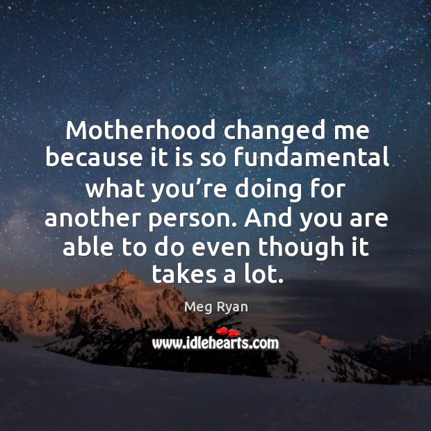 Motherhood changed me because it is so fundamental what you’re doing for another person. Meg Ryan Picture Quote