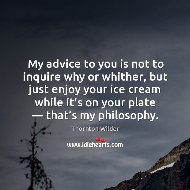 My advice to you is not to inquire why or whither, but just enjoy your ice cream while it’s on your plate — that’s my philosophy. Thornton Wilder Picture Quote