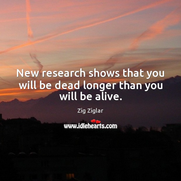 New research shows that you will be dead longer than you will be alive. Zig Ziglar Picture Quote