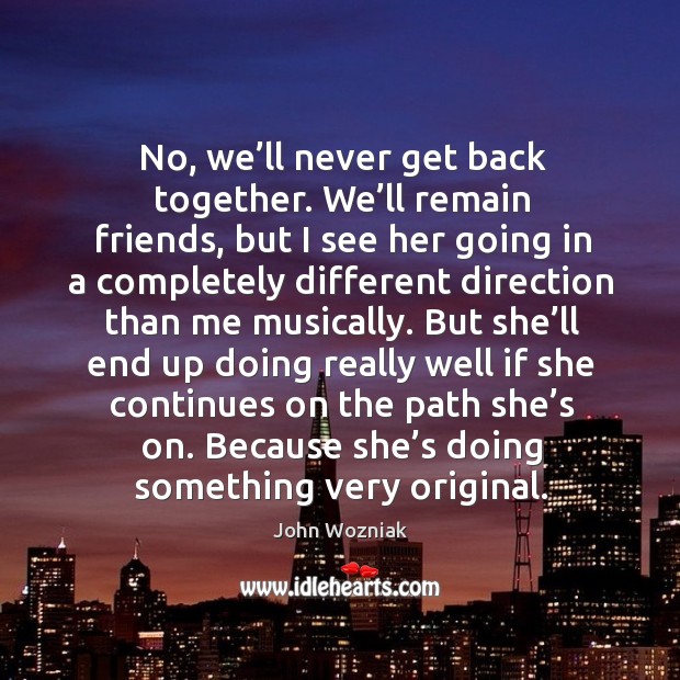 No, we’ll never get back together. We’ll remain friends, but I see her going in John Wozniak Picture Quote