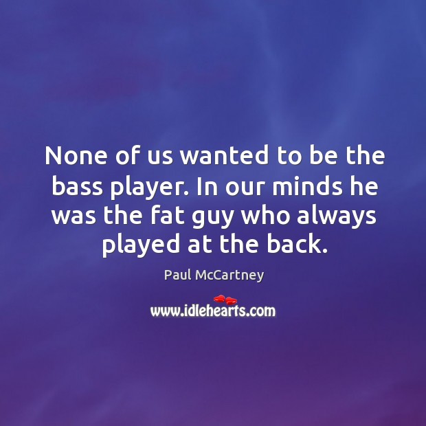 None of us wanted to be the bass player. In our minds he was the fat guy who always played at the back. Image