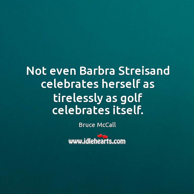 Not even Barbra Streisand celebrates herself as tirelessly as golf celebrates itself. Image