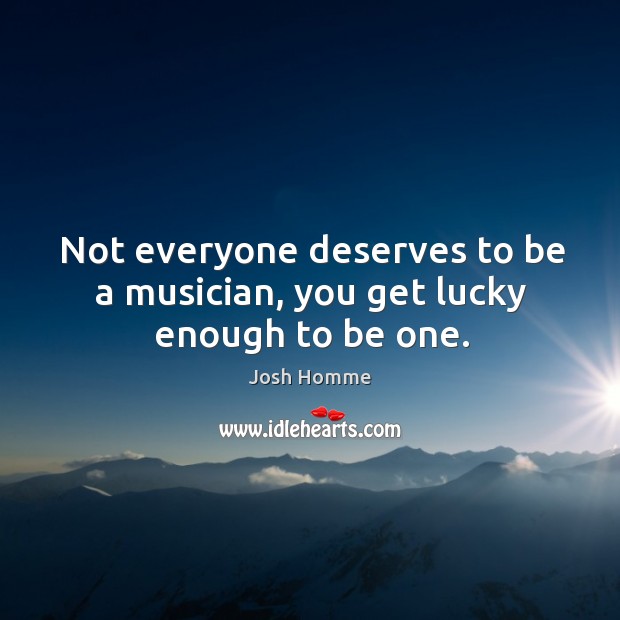 Not everyone deserves to be a musician, you get lucky enough to be one. Image