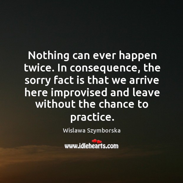 Nothing can ever happen twice. In consequence, the sorry fact is that we arrive here Practice Quotes Image