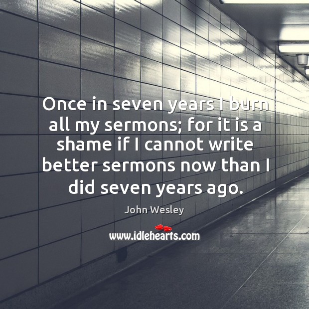 Once in seven years I burn all my sermons; for it is a shame if I cannot write better sermons now than I did seven years ago. John Wesley Picture Quote