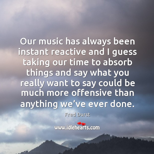 Our music has always been instant reactive and I guess taking our time to absorb things and Offensive Quotes Image