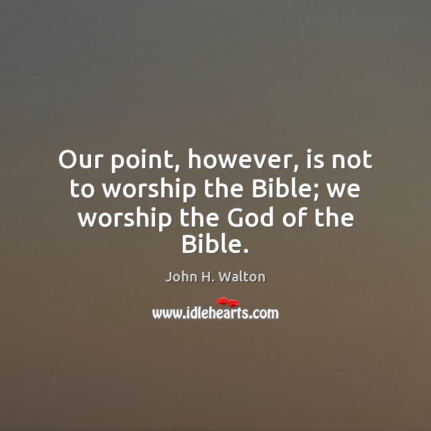 Our point, however, is not to worship the Bible; we worship the God of the Bible. Image