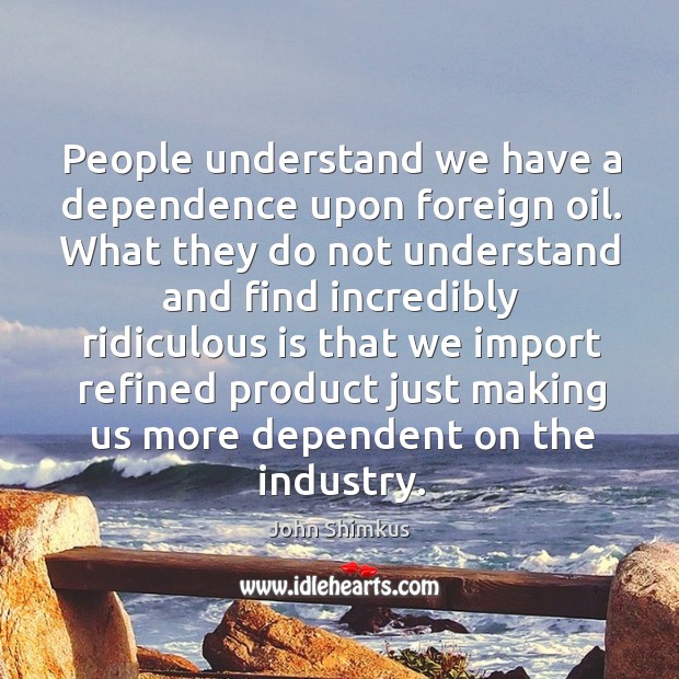 People understand we have a dependence upon foreign oil. What they do not understand and find John Shimkus Picture Quote