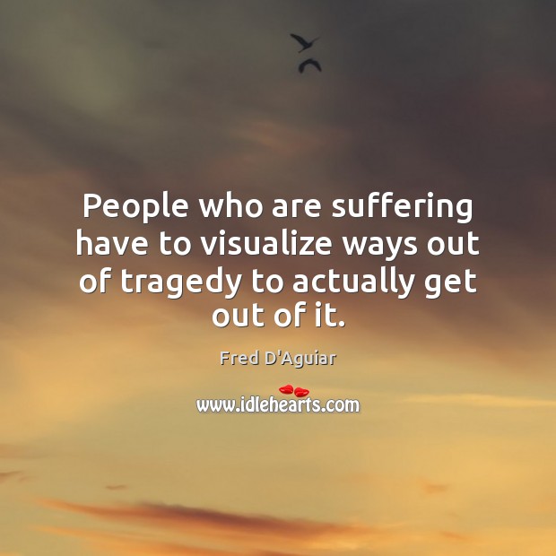 People who are suffering have to visualize ways out of tragedy to actually get out of it. Fred D’Aguiar Picture Quote