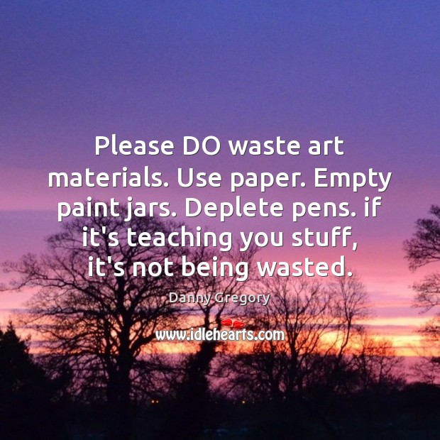 Please DO waste art materials. Use paper. Empty paint jars. Deplete pens. Image