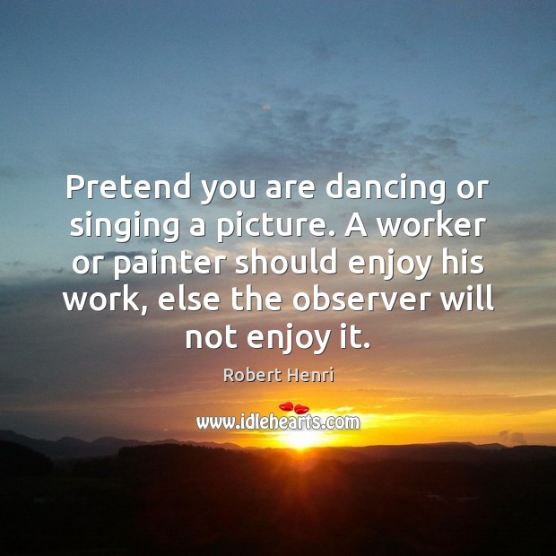 Pretend you are dancing or singing a picture. A worker or painter Robert Henri Picture Quote