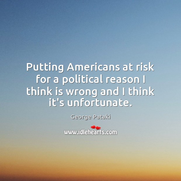 Putting Americans at risk for a political reason I think is wrong George Pataki Picture Quote