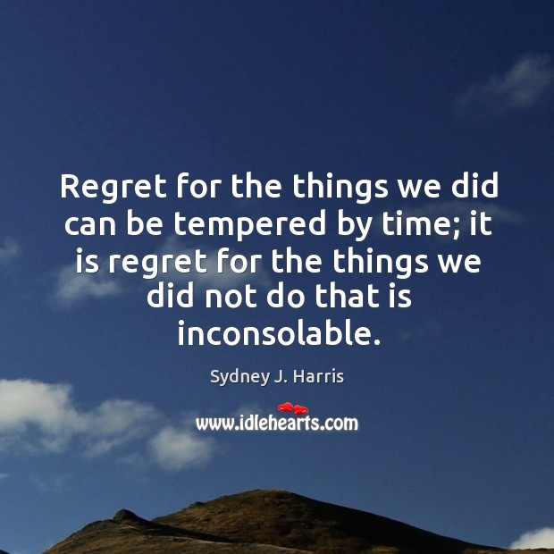 Regret for the things we did can be tempered by time; it is regret for the things we did not do that is inconsolable. Sydney J. Harris Picture Quote
