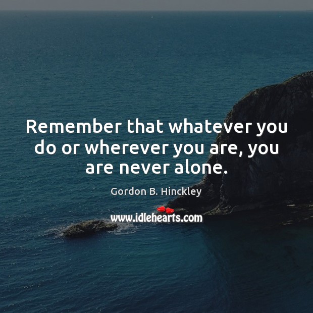 Remember that whatever you do or wherever you are, you are never alone. Gordon B. Hinckley Picture Quote