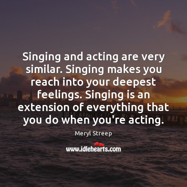 Singing and acting are very similar. Singing makes you reach into your Meryl Streep Picture Quote