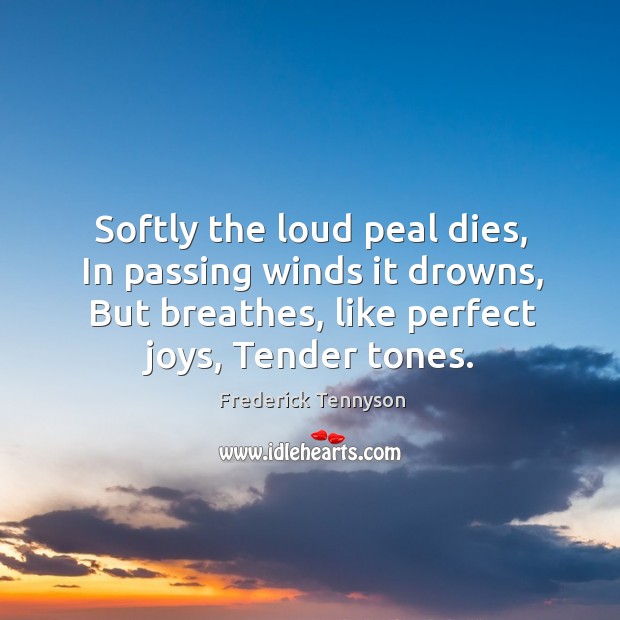 Softly the loud peal dies, in passing winds it drowns, but breathes, like perfect joys, tender tones. Frederick Tennyson Picture Quote