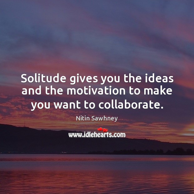 Solitude gives you the ideas and the motivation to make you want to collaborate. Nitin Sawhney Picture Quote