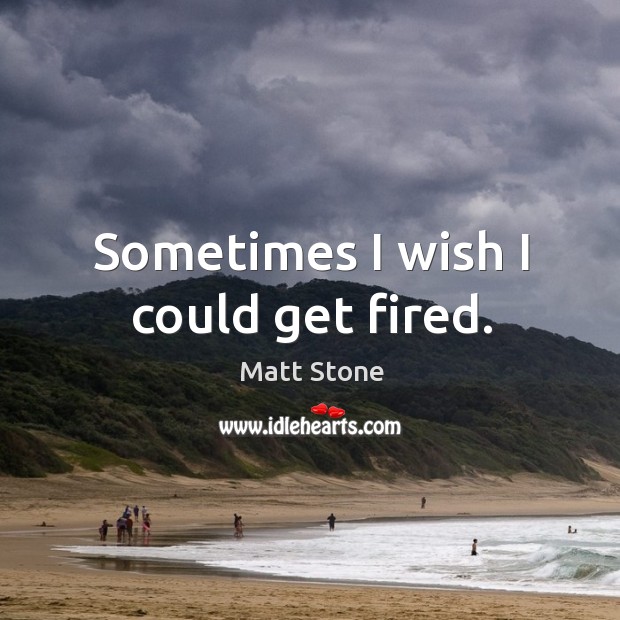 Sometimes I wish I could get fired. Matt Stone Picture Quote