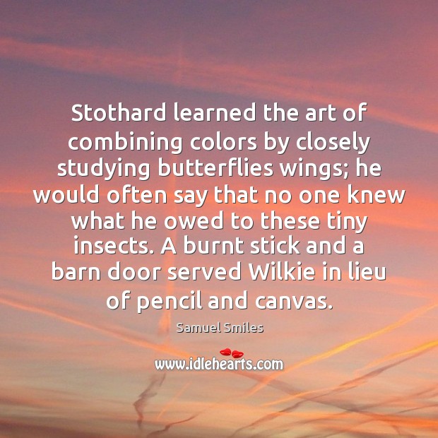 Stothard learned the art of combining colors by closely studying butterflies wings; Samuel Smiles Picture Quote