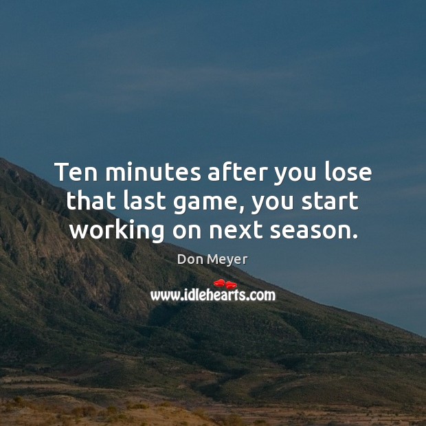 Ten minutes after you lose that last game, you start working on next season. Don Meyer Picture Quote