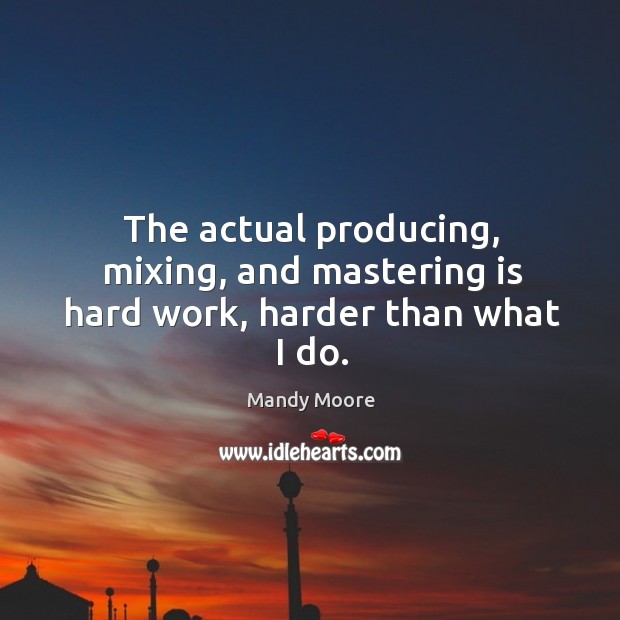 The actual producing, mixing, and mastering is hard work, harder than what I do. Mandy Moore Picture Quote