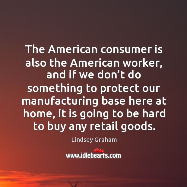 The american consumer is also the american worker, and if we don’t do something to protect Lindsey Graham Picture Quote