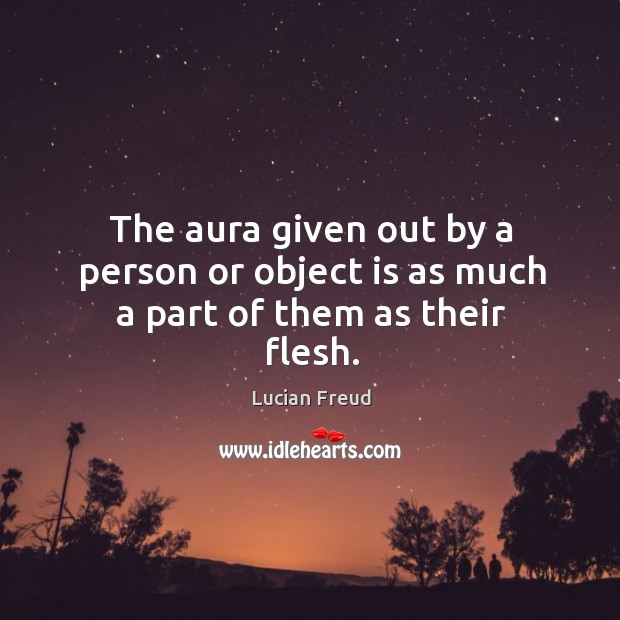 The aura given out by a person or object is as much a part of them as their flesh. Lucian Freud Picture Quote