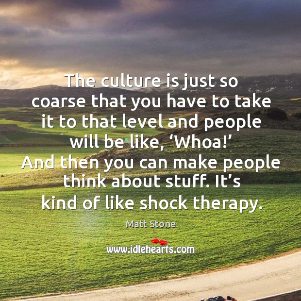 The culture is just so coarse that you have to take it to that level and people will be like Matt Stone Picture Quote