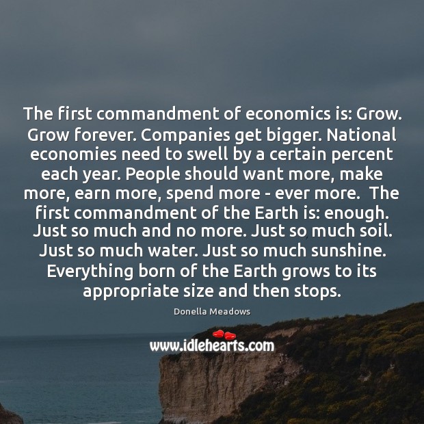 The first commandment of economics is: Grow. Grow forever. Companies get bigger. Donella Meadows Picture Quote