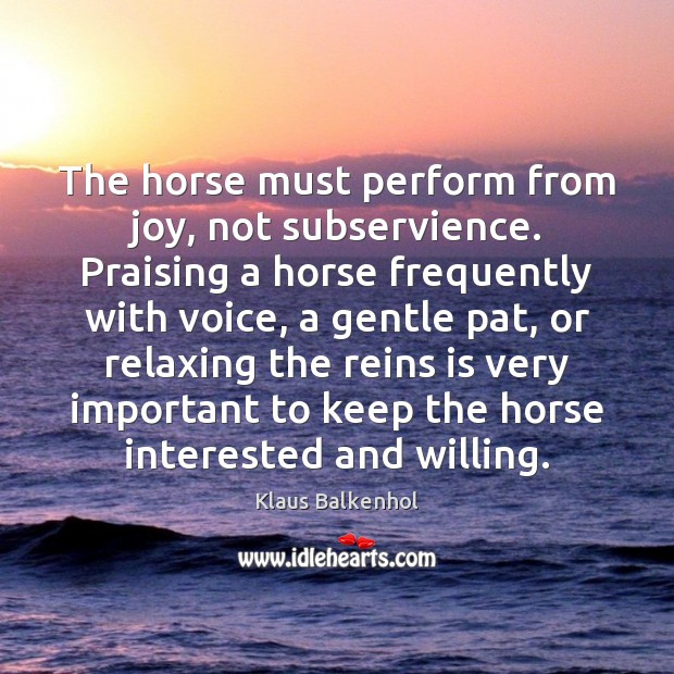 The horse must perform from joy, not subservience. Praising a horse frequently Klaus Balkenhol Picture Quote