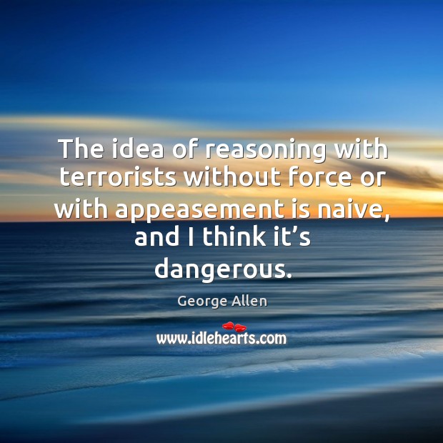 The idea of reasoning with terrorists without force or with appeasement is naive, and I think it’s dangerous. George Allen Picture Quote